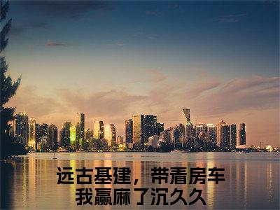 远古基建，带着房车我赢麻了沉久久是什么小说 远古基建，带着房车我赢麻了沉久久全本免费阅读