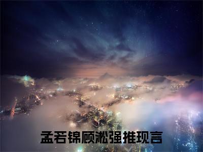 孟若锦顾淞（孟若锦顾淞)全文免费阅读无弹窗大结局_孟若锦顾淞全文免费阅读_笔趣阁（孟若锦顾淞）