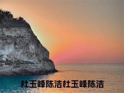 杜玉峰陈洁小说全文免费阅读-（杜玉峰陈洁）杜玉峰陈洁精选小说大结局阅读