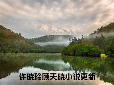 许晓玲顾天晓（许晓玲顾天晓）全文免费阅读无弹窗大结局-许晓玲顾天晓最新章节列表-笔趣阁