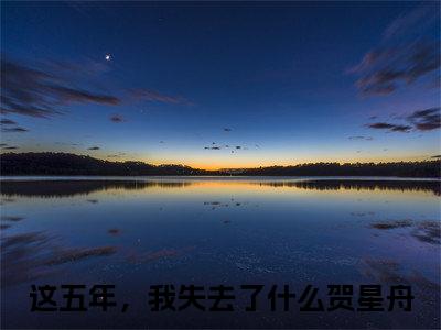 这五年，我失去了什么贺星舟（这五年，我失去了什么贺星舟）全文免费阅读无弹窗大结局_（这五年，我失去了什么贺星舟全文免费阅读无弹窗）这五年，我失去了什么贺星舟最新章节列表_笔趣阁（这五年，我失去了什么贺星舟）