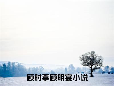 顾时葶顾明宴热门小说（顾时葶顾明宴）最新章节阅读-顾时葶顾明宴小说最后结局如何