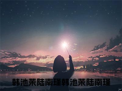 韩池茉陆南瑾小说全文免费阅读无弹窗大结局_韩池茉陆南瑾最新章节列表_笔趣阁