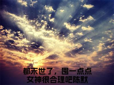都末世了，囤一点点女神很合理吧（陈默）小说全文免费阅读-都末世了，囤一点点女神很合理吧免费阅读完整版