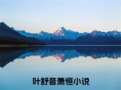 叶舒音萧恒（叶舒音萧恒）全文免费阅读无弹窗大结局_叶舒音萧恒完整版小说阅读