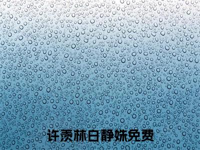 许羡林白静姝全文(许羡林白静姝)全文免费阅读无弹窗大结局_ 许羡林白静姝全文免费阅读最新章节列表_
