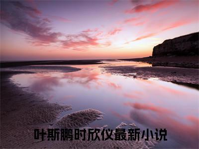 叶斯鹏时欣仪（叶斯鹏时欣仪）全文免费阅读无弹窗大结局_（叶斯鹏时欣仪全文免费阅读无弹窗）最新章节列表_笔趣阁