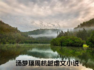 汤梦璃周杭越（汤梦璃周杭越）免费阅读无弹窗大结局-汤梦璃周杭越（最新全章节大结局）全文阅读