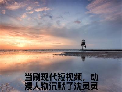 （当刷现代短视频，动漫人物沉默了沈灵灵）抖音当刷现代短视频，动漫人物沉默了沈灵灵小说阅读完结版-当刷现代短视频，动漫人物沉默了沈灵灵小说全文免费阅读