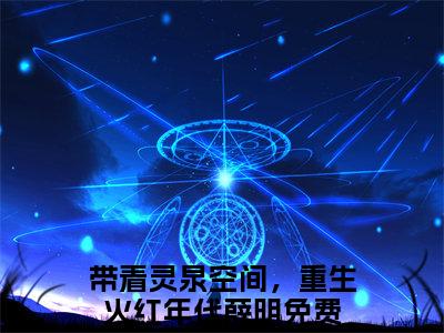 （带着灵泉空间，重生火红年代薛明）抖音带着灵泉空间，重生火红年代薛明小说阅读完结版-小说带着灵泉空间，重生火红年代薛明全文免费阅读