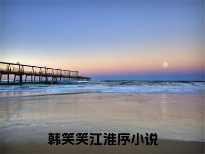 韩笑笑江淮序全文免费阅读_（韩笑笑江淮序免费阅读无弹窗）韩笑笑江淮序最新章节列表笔趣阁（韩笑笑江淮序）