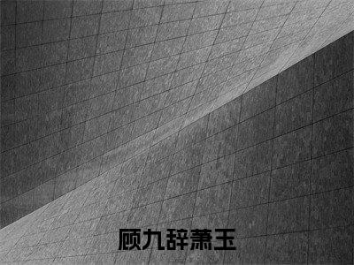 顾九辞萧玉全文免费阅读无弹窗大结局-(顾九辞萧玉)什么小说-顾九辞萧玉热门小说更新