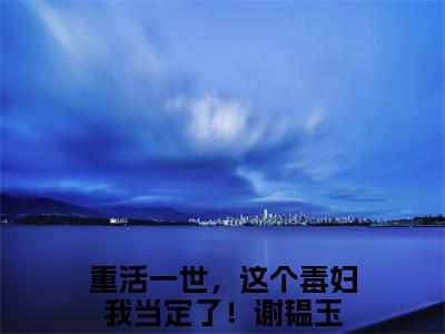 重活一世，这个毒妇我当定了！谢韫玉（重活一世，这个毒妇我当定了！谢韫玉免费小说）全文免费阅读无弹窗大结局_重活一世，这个毒妇我当定了！谢韫玉免费小说最新章节列表_笔趣阁