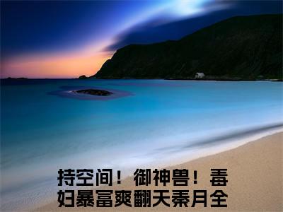 持空间！御神兽！毒妇暴富爽翻天秦月（持空间！御神兽！毒妇暴富爽翻天秦月)全文免费阅读无弹窗大结局_持空间！御神兽！毒妇暴富爽翻天秦月全文免费阅读_笔趣阁（持空间！御神兽！毒妇暴富爽翻天秦月）