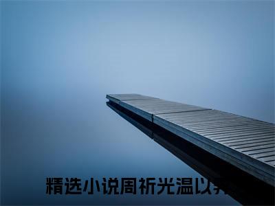 （周祈光温以霁后续+全集）真正的离开，从来都是蓄谋已久（周祈光温以霁）小说小说全集周祈光温以霁无删减在线阅读