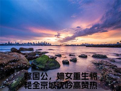 嫁国公，嫡女重生惊艳全京城沈吟小说（嫁国公，嫡女重生惊艳全京城沈吟）全文免费阅读无弹窗大结局_嫁国公，嫡女重生惊艳全京城沈吟小说免费阅读无弹窗最新章节列表_笔趣阁