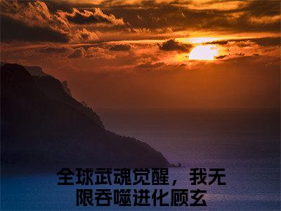 全球武魂觉醒，我无限吞噬进化顾玄全集小说完整版大结局_全球武魂觉醒，我无限吞噬进化顾玄完结版在线阅读