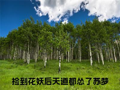 捡到花妖后天道都怂了苏梦（捡到花妖后天道都怂了苏梦）抖音热推小说全集无删减，捡到花妖后天道都怂了苏梦完整章节阅读
