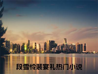 段雪怜裴宴礼小说(段雪怜裴宴礼）小说全文免费段雪怜裴宴礼读无弹窗大结局