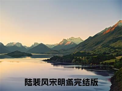 陆裴风宋明鸢（陆裴风宋明鸢）全文免费阅读无弹窗大结局_(陆裴风宋明鸢免费阅读)陆裴风宋明鸢最新章节列表_笔趣阁