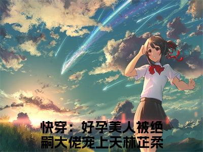 快穿：好孕美人被绝嗣大佬宠上天林芷柔（快穿：好孕美人被绝嗣大佬宠上天林芷柔）全文阅读-（快穿：好孕美人被绝嗣大佬宠上天林芷柔）小说免费阅读最新章节