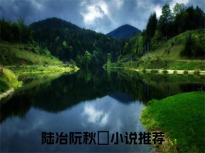 陆冶阮秋萩（陆冶阮秋萩）小说全文免费阅读_（陆冶阮秋萩）小说全文无删减版在线阅读