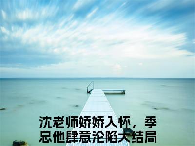 季宴琛沈皎（沈老师娇娇入怀，季总他肆意沦陷）最后结局如何-最火热点小说沈老师娇娇入怀，季总他肆意沦陷最新更新