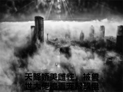 天降娇美雌性，被兽世大佬追着宠黎玖是哪部小说的主角-《天降娇美雌性，被兽世大佬追着宠黎玖》全文无弹窗完整版阅读