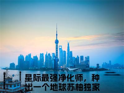 星际最强净化师，种出一个地球苏柚是什么小说 星际最强净化师，种出一个地球苏柚正版小说免费阅读_笔趣阁