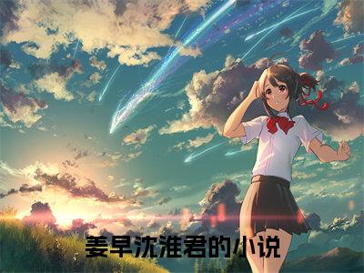 （姜早沈淮君）小说全文免费阅读-微小说（姜早沈淮君）完整版阅读