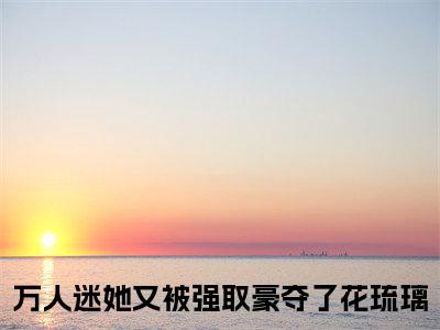 万人迷她又被强取豪夺了花琉璃小说阅读 万人迷她又被强取豪夺了花琉璃全文免费无广告