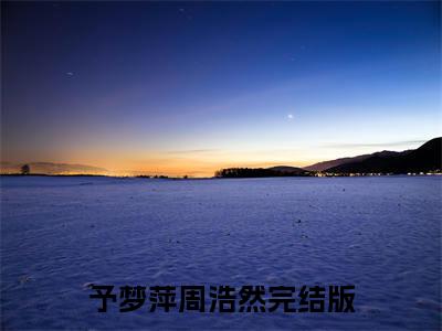 予梦萍周浩然全文（予梦萍周浩然）全文免费阅读无弹窗大结局_（予梦萍周浩然）予梦萍周浩然最新章节列表笔趣阁（予梦萍周浩然）