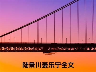 陆景川姜乐宁（陆景川姜乐宁精彩美文）免费阅读-小说陆景川姜乐宁最后结局如何