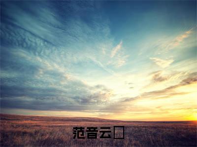 范音云璟最新章节（范音云璟全文+后续）全文免费阅读无弹窗大结局_范音云璟全文+后续免费阅读（范音云璟）