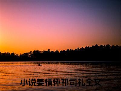 姜情怀祁司礼小说在哪里可以看-快手热推姜情怀祁司礼(姜情怀祁司礼)小说全章节最新阅读