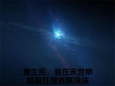 重生后，我在末世带娃疯狂囤货陈沫沫(重生后，我在末世带娃疯狂囤货陈沫沫)全文免费阅读无弹窗大结局_(重生后，我在末世带娃疯狂囤货陈沫沫免费阅读全文大结局)最新章节列表_笔趣阁（重生后，我在末世带娃疯狂囤货陈沫沫）