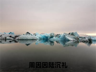 周因因陆沉礼（周因因陆沉礼）全文免费阅读最新章节_周因因陆沉礼大结局精彩阅读_笔趣阁