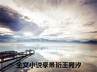 李景珩王宛汐（李景珩王宛汐）小说全文免费阅读无弹窗-李景珩王宛汐小说全文免费阅读最新章节列表笔趣阁