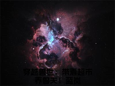 蓝岚全文（穿越兽世：带着超市养兽夫！）完整版小说阅读无删减_（穿越兽世：带着超市养兽夫！）蓝岚全本列表免费笔趣阁