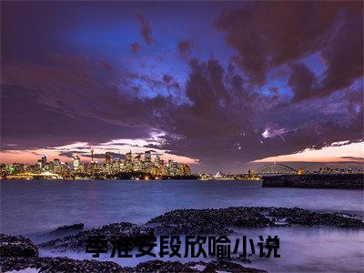 季淮安段欣喻（季淮安段欣喻）小说全文免费阅读正版无弹窗 季淮安段欣喻全文无弹窗阅读