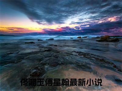 佟湘玉傅星翰（佟湘玉傅星翰）全文免费阅读-小说佟湘玉傅星翰最新章节阅读笔趣阁