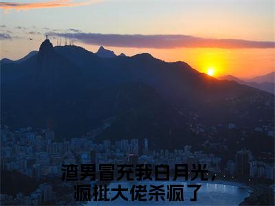 渣男冒充我白月光，疯批大佬杀疯了（完整版）热文小说阅读-渣男冒充我白月光，疯批大佬杀疯了全文抖音热推