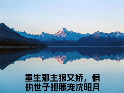 重生郡主狠又娇，偏执世子抱腰宠沈昭月抖音最新热点小说，重生郡主狠又娇，偏执世子抱腰宠沈昭月小说最新章节阅读