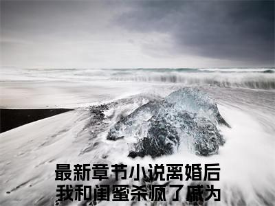抖音新书热荐离婚后我和闺蜜杀疯了戚为芬-小说全文完整版免费阅读
