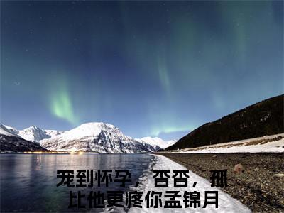 宠到怀孕，杳杳，孤比他更疼你孟锦月（宠到怀孕，杳杳，孤比他更疼你孟锦月）全文无弹窗阅读-精彩小说宠到怀孕，杳杳，孤比他更疼你孟锦月