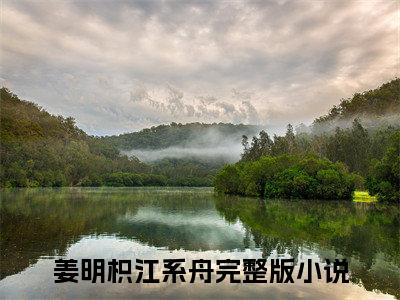 （姜明枳江系舟）全文免费阅读无弹窗大结局_姜明枳江系舟免费最新章节列表_笔趣阁