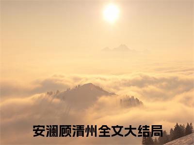 安澜顾清州大结局免费阅读 安澜顾清州全文小说