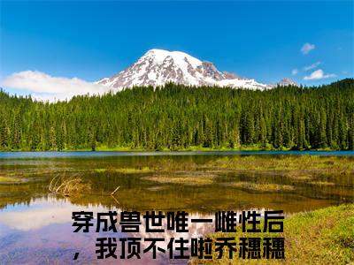 穿成兽世唯一雌性后，我顶不住啦乔穗穗热门小说在哪免费看-小说（穿成兽世唯一雌性后，我顶不住啦乔穗穗）完整版全文在线赏析