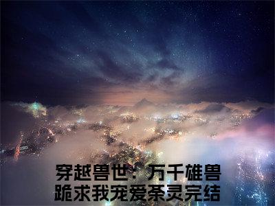 穿越兽世：万千雄兽跪求我宠爱荼灵：穿越兽世：万千雄兽跪求我宠爱荼灵阅读无弹窗大结局_（穿越兽世：万千雄兽跪求我宠爱荼灵阅读无弹窗）最新章节列表_笔趣阁（穿越兽世：万千雄兽跪求我宠爱荼灵）