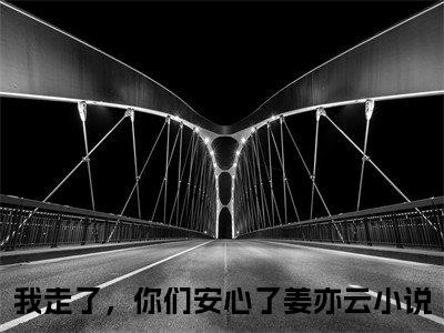 我走了，你们安心了姜亦云小说全文（我走了，你们安心了姜亦云）完整版阅读-我走了，你们安心了姜亦云小说全文无删减版